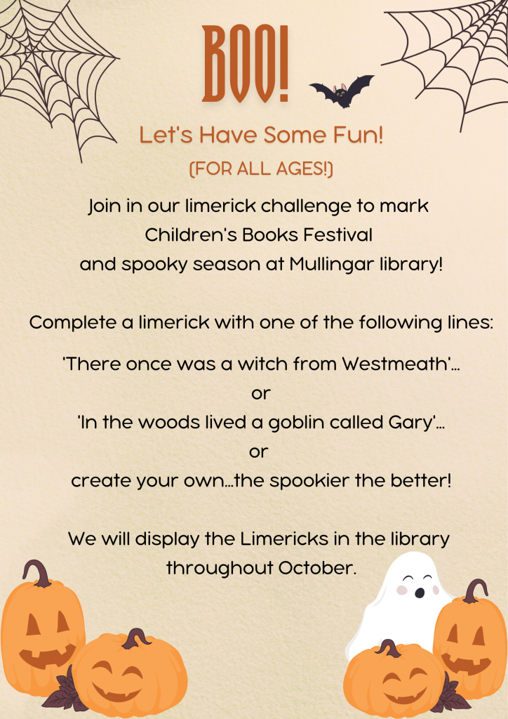 Poster for Limerick Challenge - Join in our limerick challenge to mark 
Children's Books Festival 
and spooky season at Mullingar library!

Complete a limerick with one of the following lines:

'There once was a witch from Westmeath'...
or
'In the woods lived a goblin called Gary'...
or 
create your own...the spookier the better!

We will display the Limericks in the library throughout October.